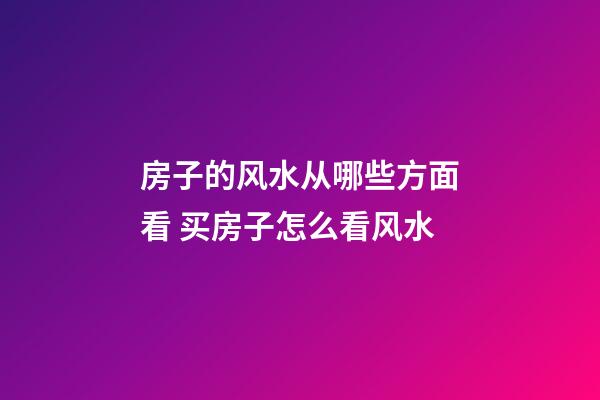 房子的风水从哪些方面看 买房子怎么看风水